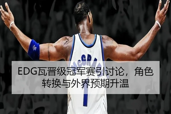 EDG瓦晋级冠军赛引讨论，角色转换与外界预期升温
